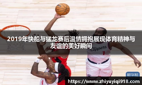 2019年快船与猛龙赛后温情拥抱展现体育精神与友谊的美好瞬间