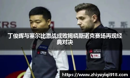 丁俊晖与塞尔比激战成败揭晓斯诺克赛场再现经典对决